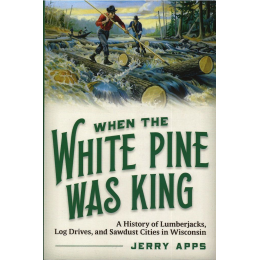 When The White Pine Was King: A History of Lumberjacks, Log Drives, and Sawdust Cities in Wisconsin